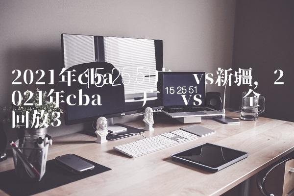 2021年cba联赛广东vs新疆,2021年cba联赛广东vs辽宁全场回放