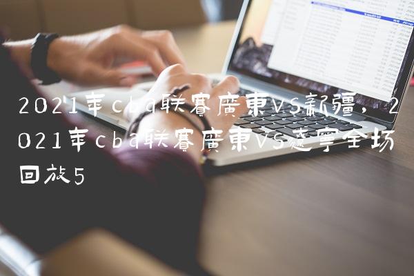 2021年cba联赛广东vs新疆,2021年cba联赛广东vs辽宁全场回放