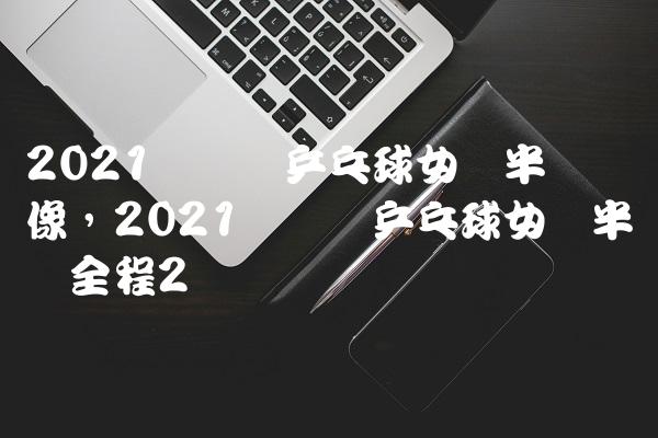 2021奥运会乒乓球女单半决赛录像,2021奥运会乒乓球女单半决赛全程