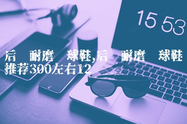 后卫耐磨篮球鞋,后卫耐磨篮球鞋推荐300左右