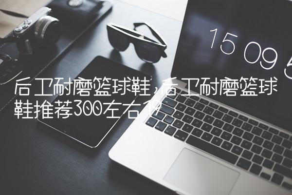 后卫耐磨篮球鞋,后卫耐磨篮球鞋推荐300左右
