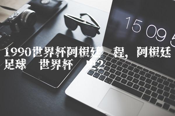1990世界杯阿根廷赛程,阿根廷足球队世界杯历史