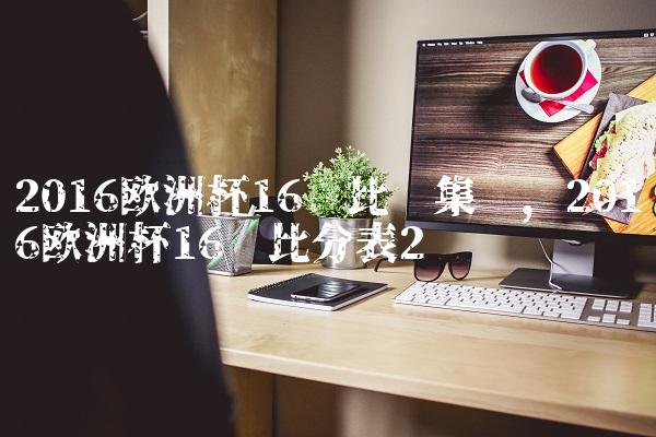 2016欧洲杯16强比赛集锦,2016欧洲杯16强比分表