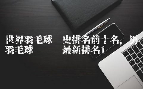 世界羽毛球历史排名前十名,男羽毛球运动员最新排名