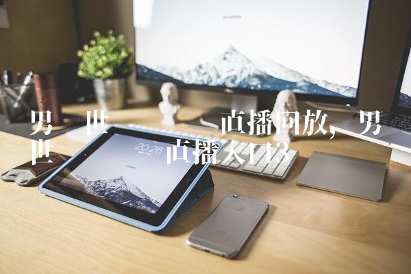 男篮世预赛视频直播回放,男篮世预赛视频直播入口