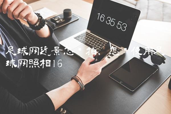 足球网近景怎么拍,怎样使用足球网照相
