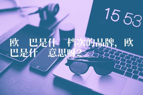 欧罗巴是什么档次的品牌,欧罗巴是什么意思呀
