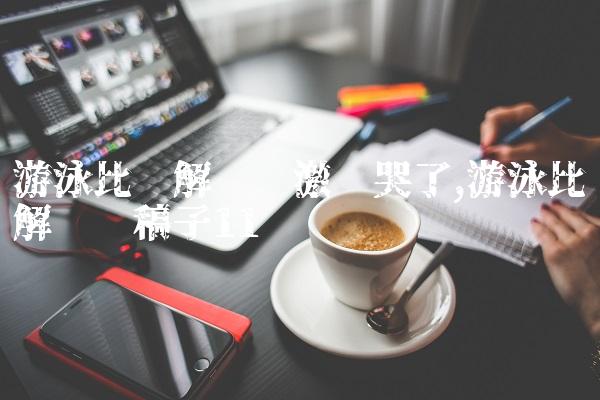 游泳比赛解说员激动哭了,游泳比赛解说词稿子