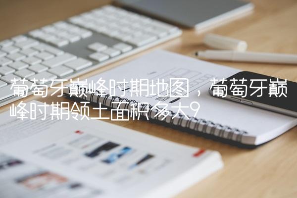 葡萄牙巅峰时期地图,葡萄牙巅峰时期领土面积多大