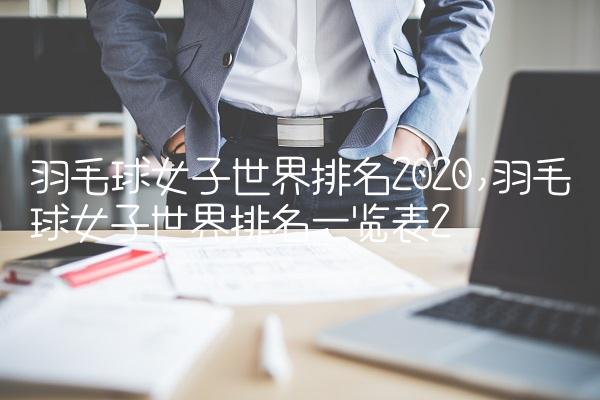 羽毛球女子世界排名2020,羽毛球女子世界排名一览表