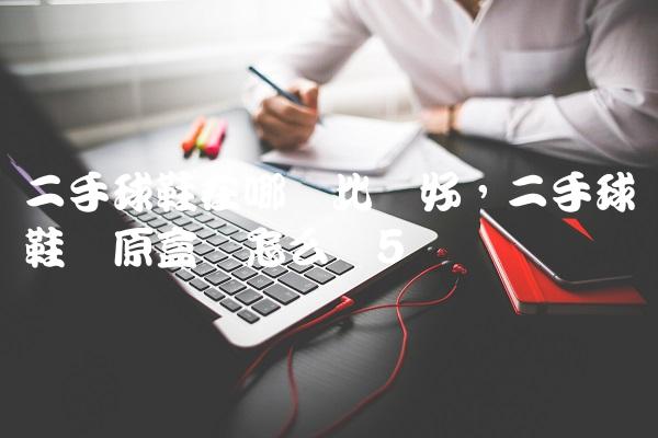 二手球鞋在哪卖比较好,二手球鞋没原盒会怎么样