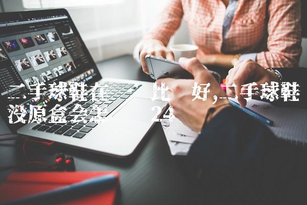 二手球鞋在哪卖比较好,二手球鞋没原盒会怎么样