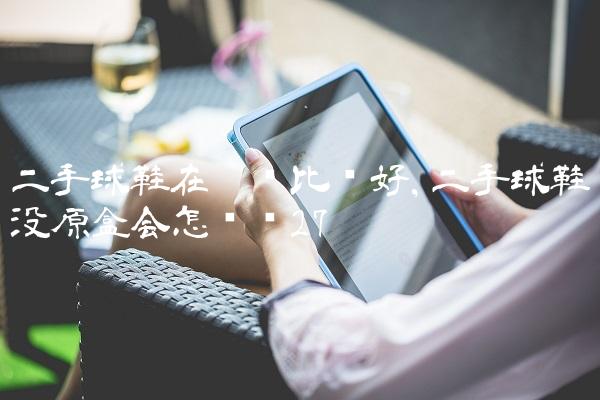 二手球鞋在哪卖比较好,二手球鞋没原盒会怎么样