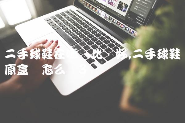 二手球鞋在哪卖比较好,二手球鞋没原盒会怎么样