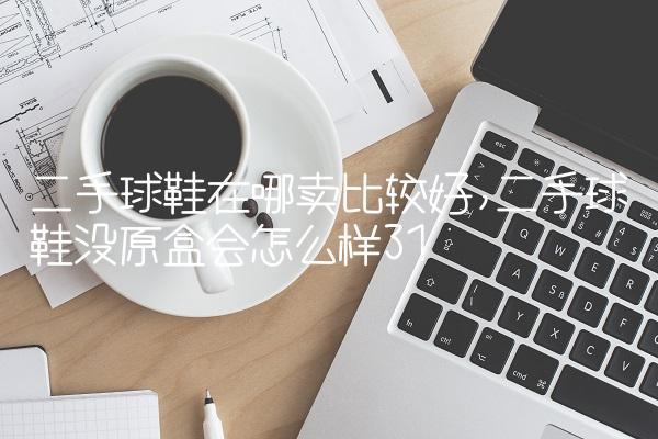 二手球鞋在哪卖比较好,二手球鞋没原盒会怎么样