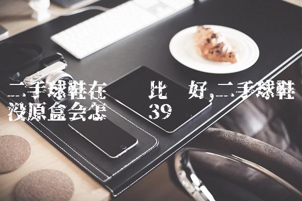 二手球鞋在哪卖比较好,二手球鞋没原盒会怎么样