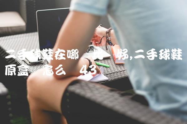 二手球鞋在哪卖比较好,二手球鞋没原盒会怎么样
