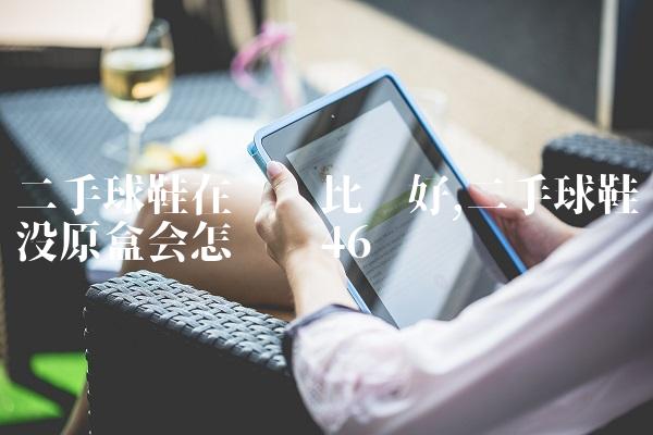 二手球鞋在哪卖比较好,二手球鞋没原盒会怎么样