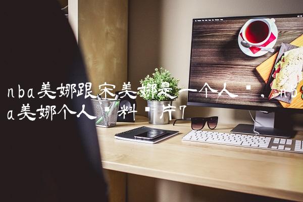 nba美娜跟宋美娜是一个人吗,nba美娜个人资料图片