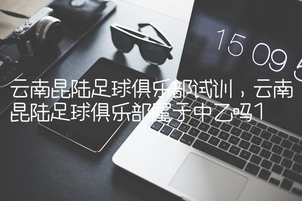 云南昆陆足球俱乐部试训,云南昆陆足球俱乐部属于中乙吗