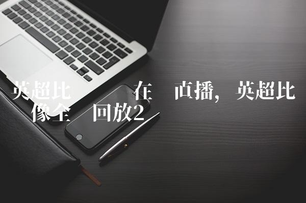 英超比赛视频在线直播,英超比赛录像全场回放