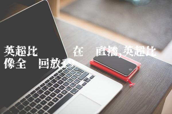 英超比赛视频在线直播,英超比赛录像全场回放