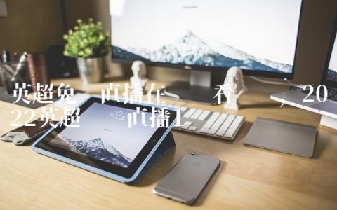 英超免费直播在线观看咪咕,2022英超联赛直播