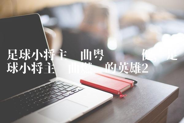 足球小将主题曲粤语张卫健,足球小将主题曲燃烧的英雄