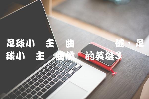 足球小将主题曲粤语张卫健,足球小将主题曲燃烧的英雄