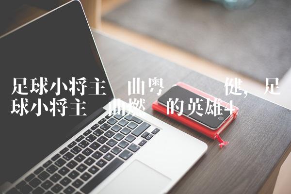 足球小将主题曲粤语张卫健,足球小将主题曲燃烧的英雄