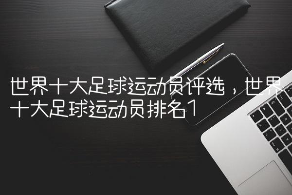 世界十大足球运动员评选,世界十大足球运动员排名