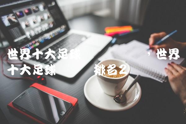 世界十大足球运动员评选,世界十大足球运动员排名