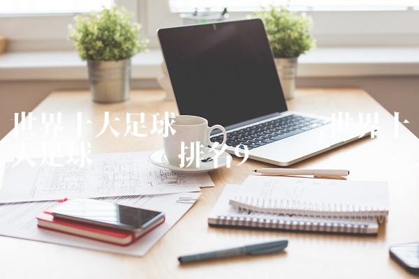 世界十大足球运动员评选,世界十大足球运动员排名