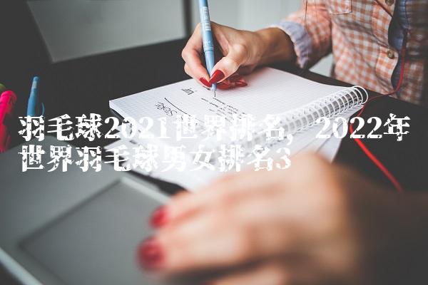羽毛球2021世界排名,2022年世界羽毛球男女排名
