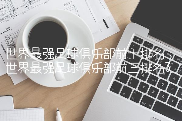世界最强足球俱乐部前十排名,世界最强足球俱乐部前三排名