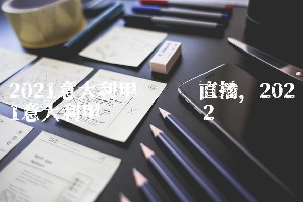 2021意大利甲级联赛直播,2021意大利甲级联赛时间