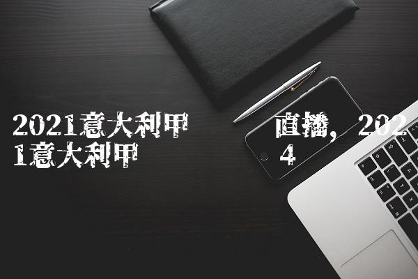 2021意大利甲级联赛直播,2021意大利甲级联赛时间