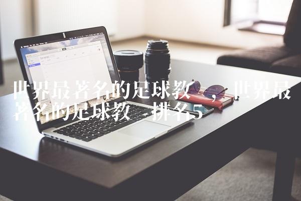 世界最著名的足球教练,世界最著名的足球教练排名