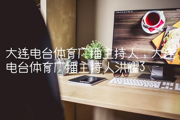 大连电台体育广播主持人,大连电台体育广播主持人洪耀