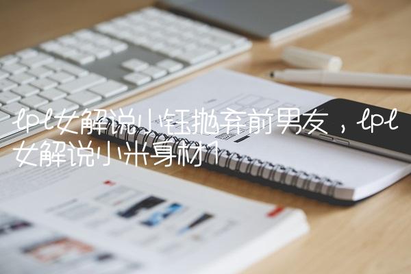 lpl女解说小钰抛弃前男友,lpl女解说小米身材