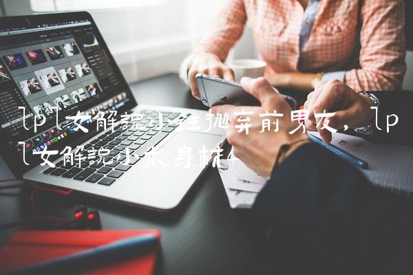 lpl女解说小钰抛弃前男友,lpl女解说小米身材