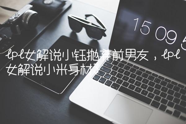 lpl女解说小钰抛弃前男友,lpl女解说小米身材