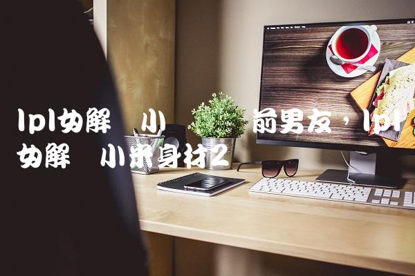 lpl女解说小钰抛弃前男友,lpl女解说小米身材