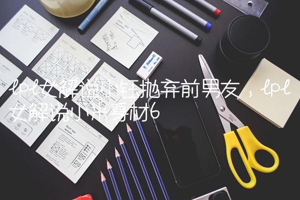 lpl女解说小钰抛弃前男友,lpl女解说小米身材