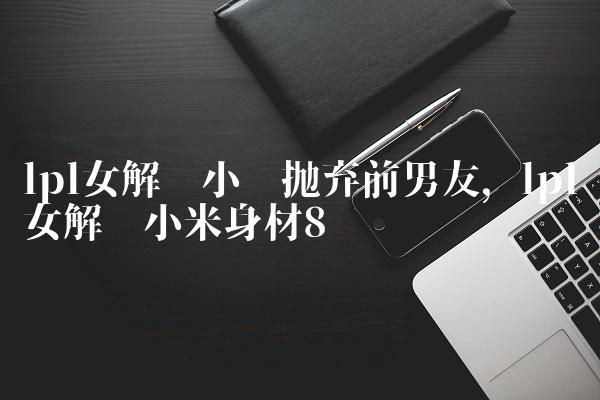 lpl女解说小钰抛弃前男友,lpl女解说小米身材