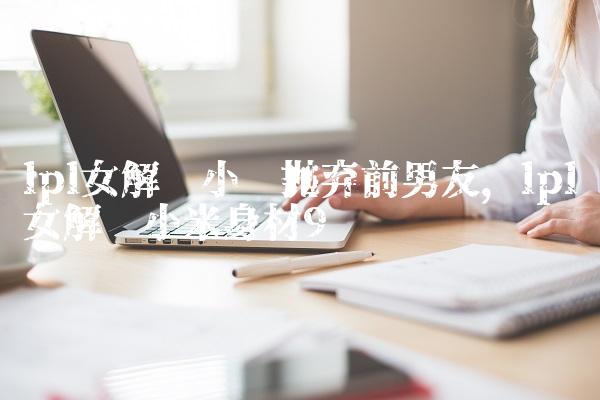 lpl女解说小钰抛弃前男友,lpl女解说小米身材