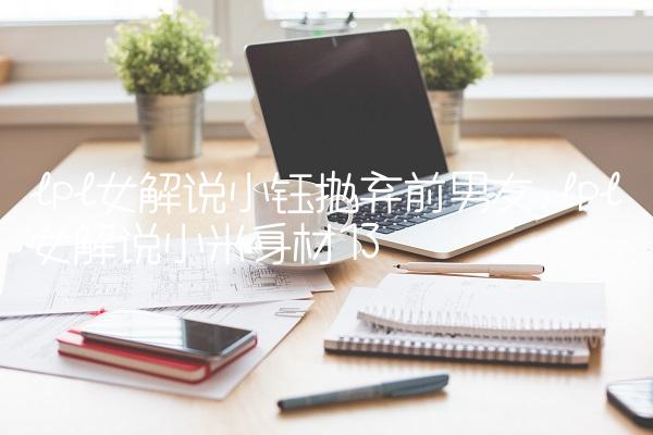 lpl女解说小钰抛弃前男友,lpl女解说小米身材