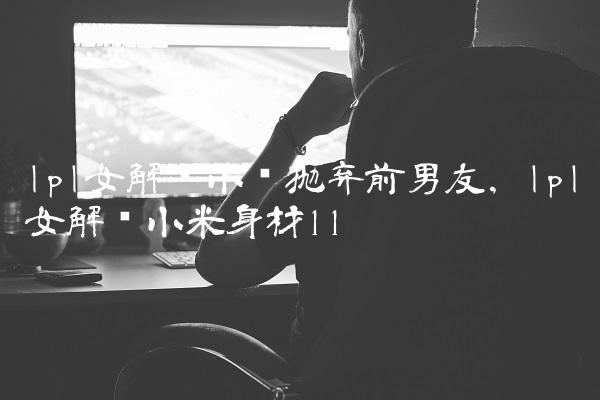 lpl女解说小钰抛弃前男友,lpl女解说小米身材