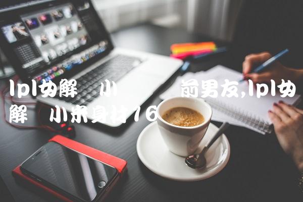 lpl女解说小钰抛弃前男友,lpl女解说小米身材