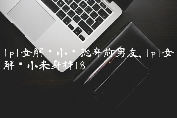 lpl女解说小钰抛弃前男友,lpl女解说小米身材